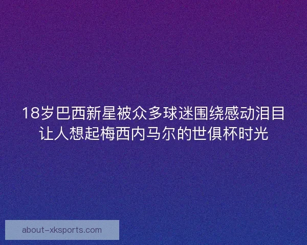 18岁巴西新星被众多球迷围绕感动泪目让人想起梅西内马尔的世俱杯时光